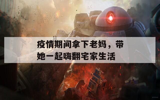 疫情期间拿下老妈，带她一起嗨翻宅家生活