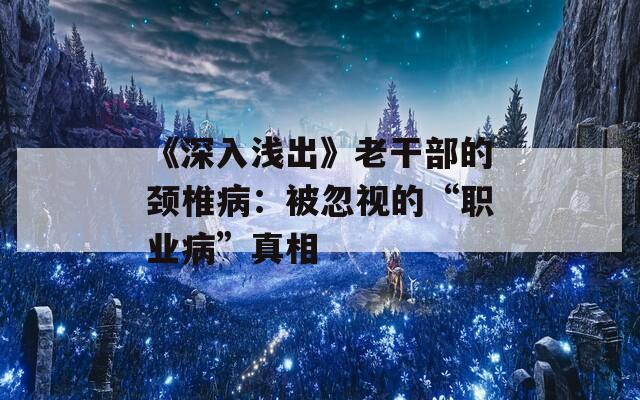 《深入浅出》老干部的颈椎病：被忽视的“职业病”真相
