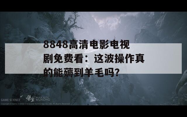 8848高清电影电视剧免费看：这波操作真的能薅到羊毛吗？