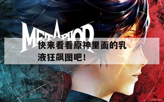 快来看看原神里面的乳液狂飙图吧！