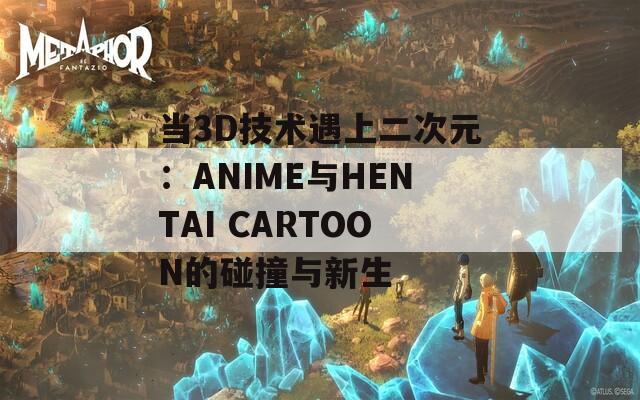 当3D技术遇上二次元：ANIME与HENTAI CARTOON的碰撞与新生