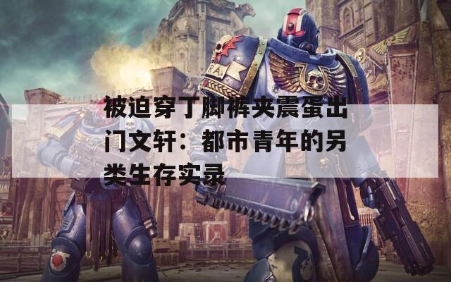 被迫穿丁脚裤夹震蛋出门文轩：都市青年的另类生存实录