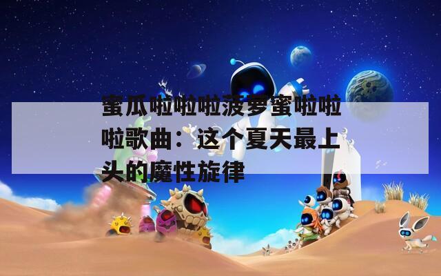蜜瓜啦啦啦菠萝蜜啦啦啦歌曲：这个夏天最上头的魔性旋律