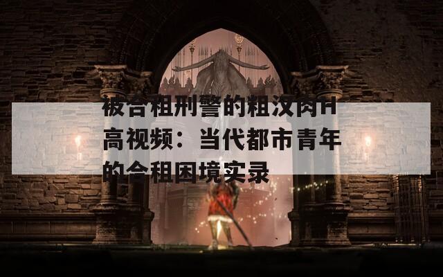 被合租刑警的粗汉肉H高视频：当代都市青年的合租困境实录