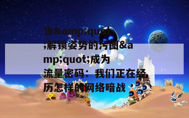 当&quot;解锁姿势的污图&quot;成为流量密码：我们正在经历怎样的网络暗战