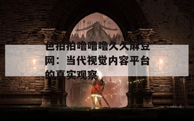 色拍拍噜噜噜久久麻豆网：当代视觉内容平台的真实观察