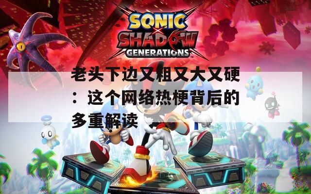 老头下边又粗又大又硬：这个网络热梗背后的多重解读