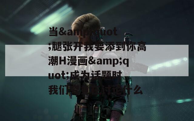 当&quot;腿张开我要添到你高潮H漫画&quot;成为话题时 我们究竟在讨论什么