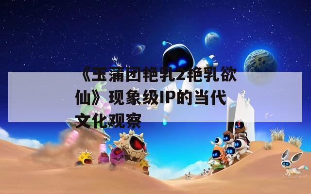 《玉蒲团艳乳2艳乳欲仙》现象级IP的当代文化观察