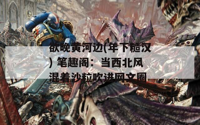 欲晚黄河边(年下糙汉) 笔趣阁：当西北风混着沙粒吹进网文圈
