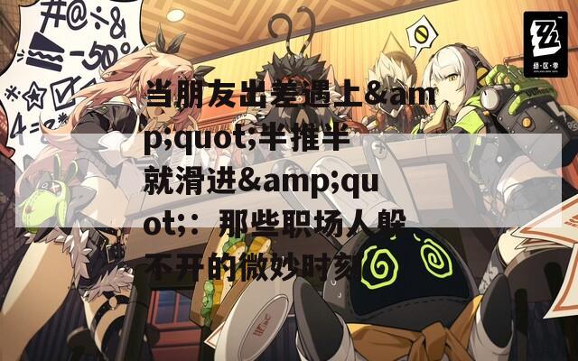 当朋友出差遇上&quot;半推半就滑进&quot;：那些职场人躲不开的微妙时刻