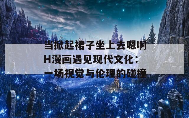 当掀起裙子坐上去嗯啊H漫画遇见现代文化：一场视觉与伦理的碰撞