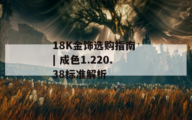 18K金饰选购指南 | 成色1.220.38标准解析