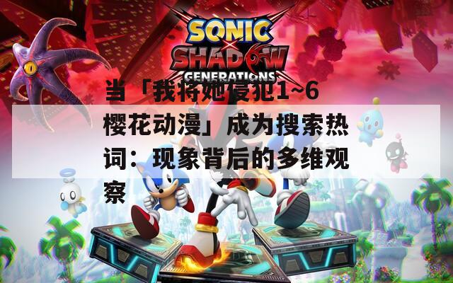 当「我将她侵犯1～6樱花动漫」成为搜索热词：现象背后的多维观察