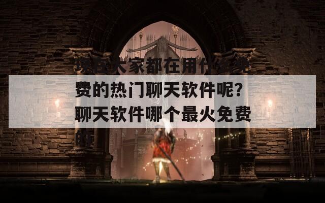 现在大家都在用什么免费的热门聊天软件呢？聊天软件哪个最火免费的