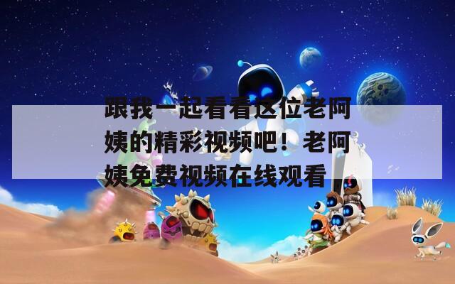 跟我一起看看这位老阿姨的精彩视频吧！老阿姨免费视频在线观看