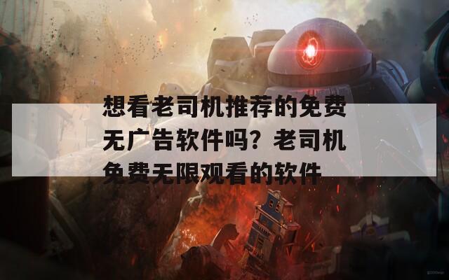 想看老司机推荐的免费无广告软件吗？老司机免费无限观看的软件