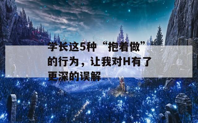 学长这5种“抱着做”的行为，让我对H有了更深的误解