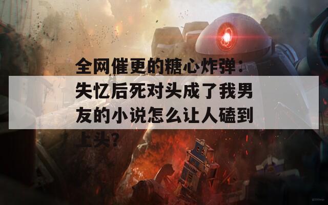 全网催更的糖心炸弹：失忆后死对头成了我男友的小说怎么让人磕到上头？