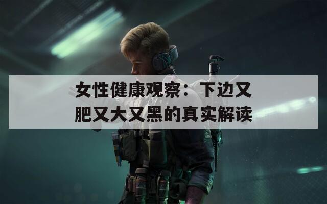 女性健康观察：下边又肥又大又黑的真实解读