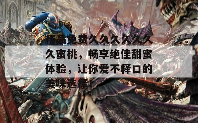 精品免费久久久久久久久蜜桃，畅享绝佳甜蜜体验，让你爱不释口的美味选择！