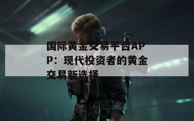 国际黄金交易平台APP：现代投资者的黄金交易新选择