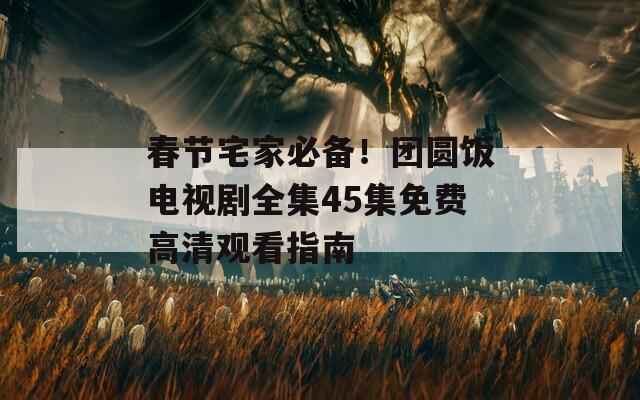 春节宅家必备！团圆饭电视剧全集45集免费高清观看指南