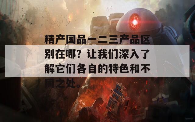 精产国品一二三产品区别在哪？让我们深入了解它们各自的特色和不同之处。