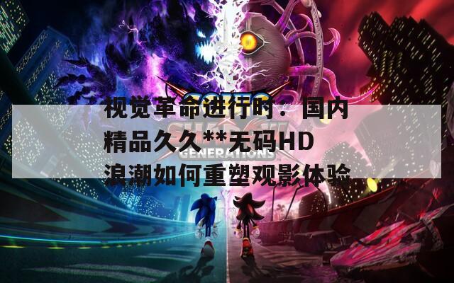 视觉革命进行时：国内精品久久**无码HD浪潮如何重塑观影体验