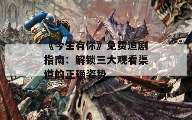 《今生有你》免费追剧指南：解锁三大观看渠道的正确姿势