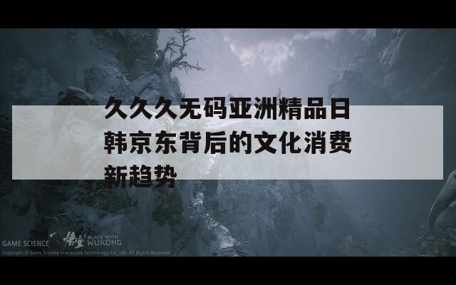 久久久无码亚洲精品日韩京东背后的文化消费新趋势
