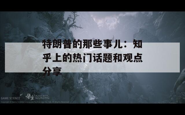 特朗普的那些事儿：知乎上的热门话题和观点分享