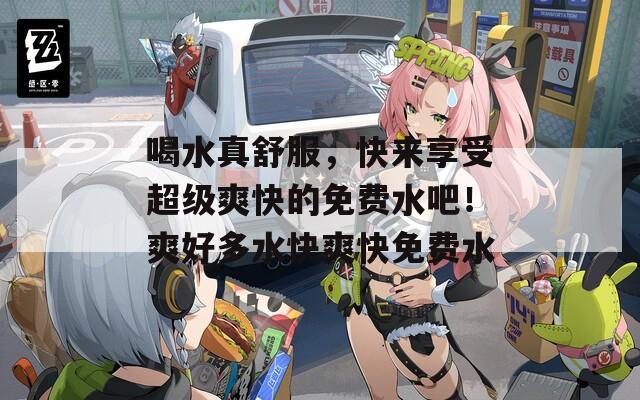 喝水真舒服，快来享受超级爽快的免费水吧！爽好多水快爽快免费水