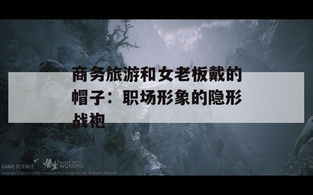 商务旅游和女老板戴的帽子：职场形象的隐形战袍