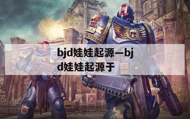 bjd娃娃起源—bjd娃娃起源于