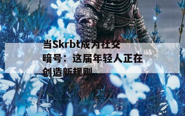 当Skrbt成为社交暗号：这届年轻人正在创造新规则
