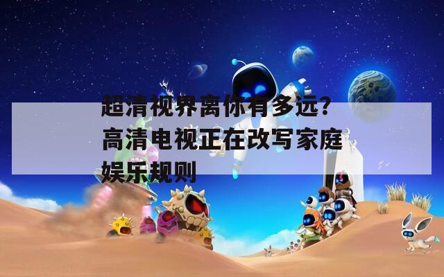 超清视界离你有多远？高清电视正在改写家庭娱乐规则