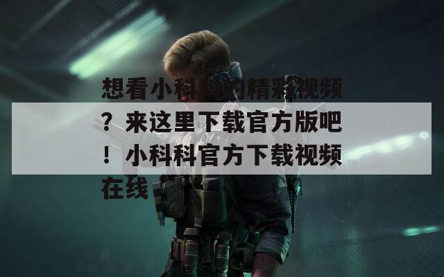 想看小科科的精彩视频？来这里下载官方版吧！小科科官方下载视频在线