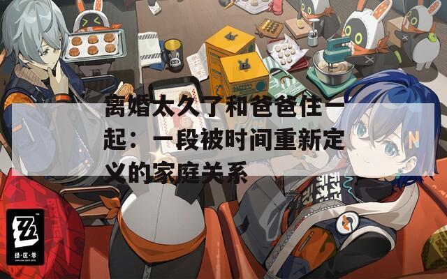 离婚太久了和爸爸住一起：一段被时间重新定义的家庭关系
