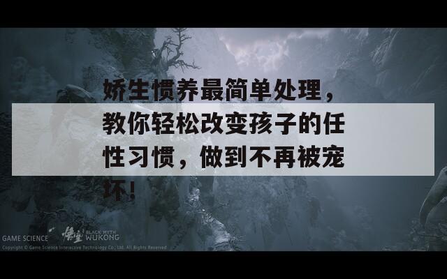 娇生惯养最简单处理，教你轻松改变孩子的任性习惯，做到不再被宠坏！