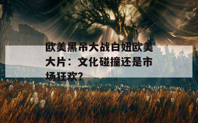 欧美黑吊大战白妞欧美大片：文化碰撞还是市场狂欢？