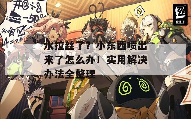 水拉丝了？小东西喷出来了怎么办！实用解决办法全整理