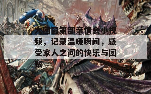 大团圆第部亲情会小视频，记录温暖瞬间，感受家人之间的快乐与团聚