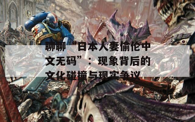 聊聊“日本人妻偷伦中文无码”：现象背后的文化碰撞与现实争议