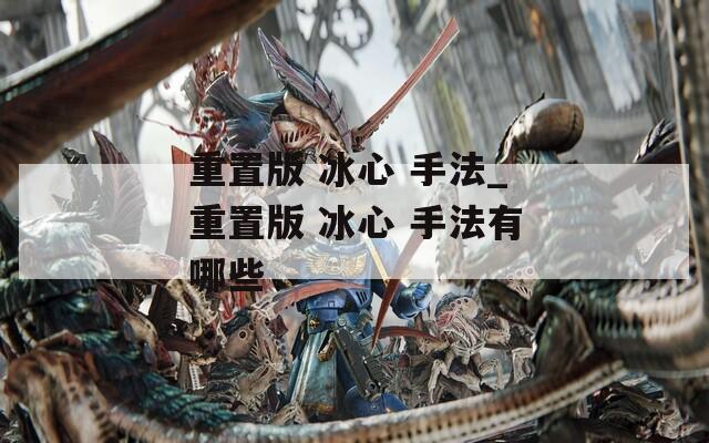 重置版 冰心 手法_重置版 冰心 手法有哪些