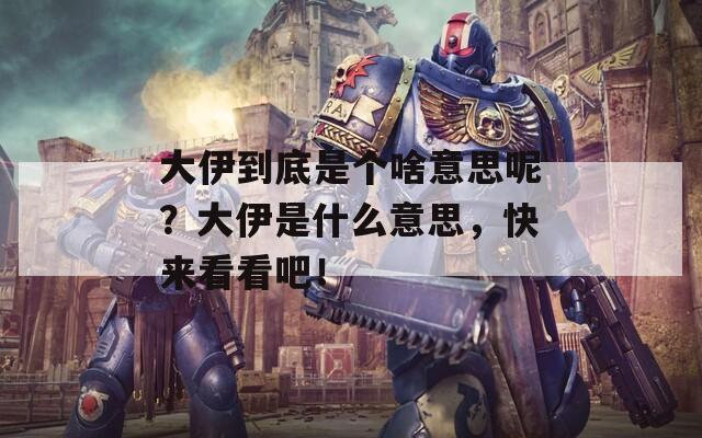 大伊到底是个啥意思呢？大伊是什么意思，快来看看吧！