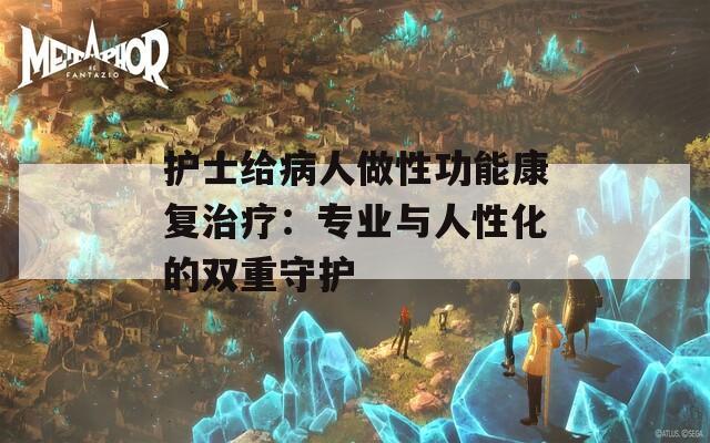 护士给病人做性功能康复治疗：专业与人性化的双重守护