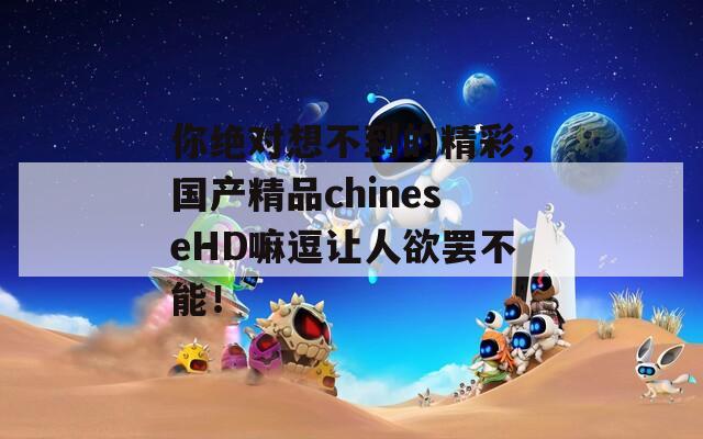 你绝对想不到的精彩，国产精品chineseHD嘛逗让人欲罢不能！