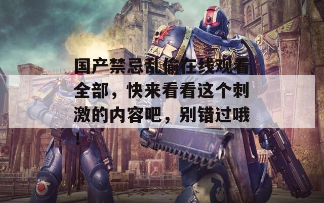 国产禁忌乱偷在线观看全部，快来看看这个刺激的内容吧，别错过哦！