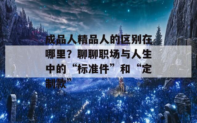 成品人精品人的区别在哪里？聊聊职场与人生中的“标准件”和“定制款”